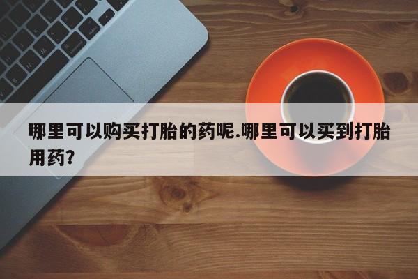 宁武哪里有私人打胎药卖哪里可以购买打胎的药呢.哪里可以买到打胎用药?
