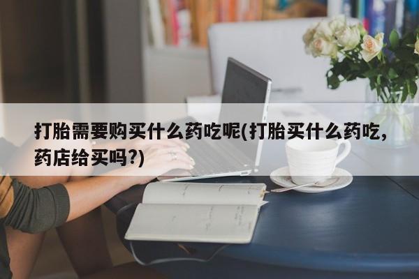 宁武哪里有私人打胎药卖打胎需要购买什么药吃呢(打胎买什么药吃,药店给买吗?)