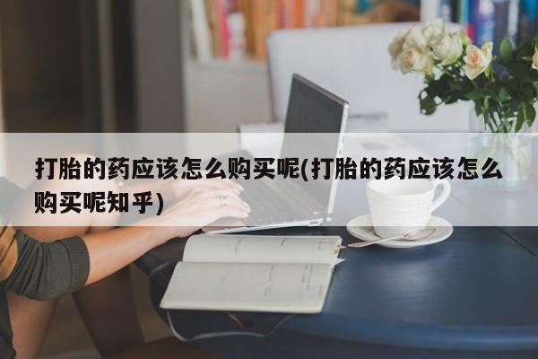 宁武哪里有私人打胎药卖打胎的药应该怎么购买呢(打胎的药应该怎么购买呢知乎)